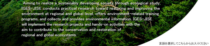 Aiming to realize a sustainably developing society through ecological study, IGES-JISE conducts practical research toward restoring and improving the environment at regional and global level, offers environment-related training programs, and collects and provides environmental information. IGES-JISE will implement the research projects and hands-on activities with the aim to contribute to the conservation and restoration of regional and global ecosystems.